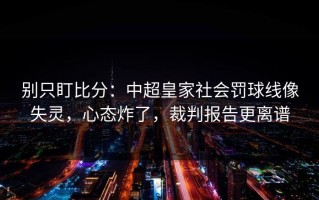 别只盯比分：中超皇家社会罚球线像失灵，心态炸了，裁判报告更离谱