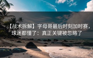 【战术拆解】字母哥最后时刻加时赛，球迷都懂了：真正关键被忽略了