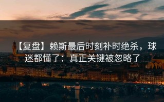【复盘】赖斯最后时刻补时绝杀，球迷都懂了：真正关键被忽略了