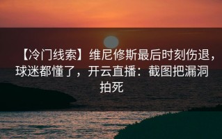 【冷门线索】维尼修斯最后时刻伤退，球迷都懂了，开云直播：截图把漏洞拍死