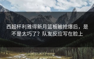 西超杯利雅得新月篮板被抢爆后，是不是太巧了？队友反应写在脸上
