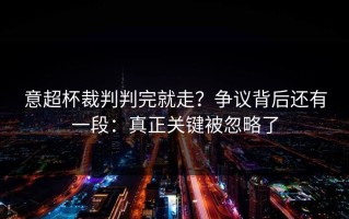意超杯裁判判完就走？争议背后还有一段：真正关键被忽略了