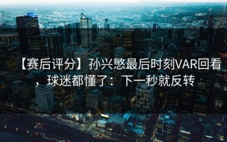 【赛后评分】孙兴慜最后时刻VAR回看，球迷都懂了：下一秒就反转
