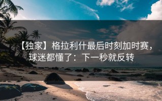 【独家】格拉利什最后时刻加时赛，球迷都懂了：下一秒就反转