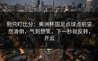 别只盯比分：美洲杯国足点球点前突然滑倒，气到想笑，下一秒就反转，开云