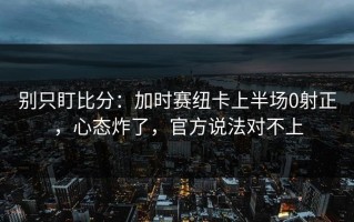 别只盯比分：加时赛纽卡上半场0射正，心态炸了，官方说法对不上