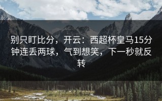 别只盯比分，开云：西超杯皇马15分钟连丢两球，气到想笑，下一秒就反转