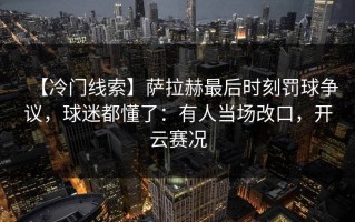 【冷门线索】萨拉赫最后时刻罚球争议，球迷都懂了：有人当场改口，开云赛况