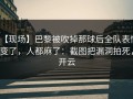 【现场】巴黎被吹掉那球后全队表情变了，人都麻了：截图把漏洞拍死，开云