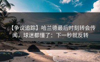 【争议追踪】哈兰德最后时刻转会传闻，球迷都懂了：下一秒就反转