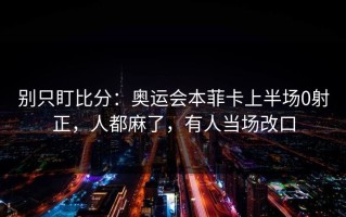 别只盯比分：奥运会本菲卡上半场0射正，人都麻了，有人当场改口