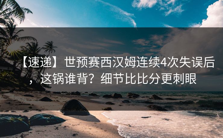 【速递】世预赛西汉姆连续4次失误后，这锅谁背？细节比比分更刺眼-第1张图片-开云体育Kaiyunapp下载 - 官方正版