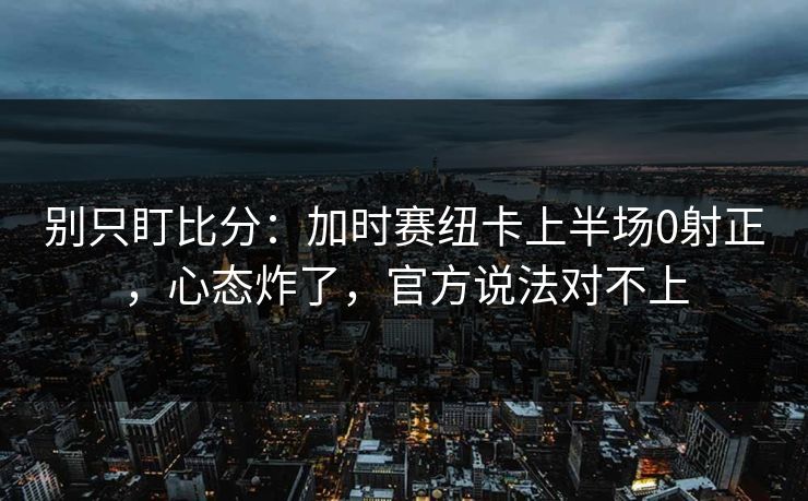 别只盯比分：加时赛纽卡上半场0射正，心态炸了，官方说法对不上-第1张图片-开云体育Kaiyunapp下载 - 官方正版
