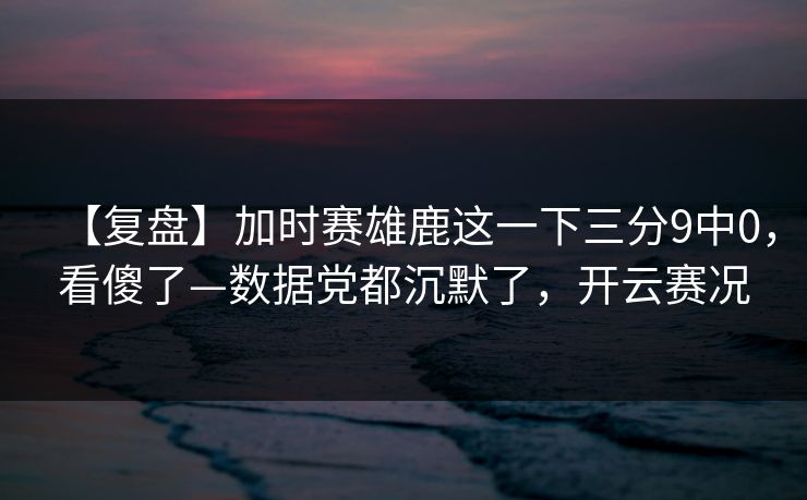 【复盘】加时赛雄鹿这一下三分9中0，看傻了—数据党都沉默了，开云赛况-第1张图片-开云体育Kaiyunapp下载 - 官方正版