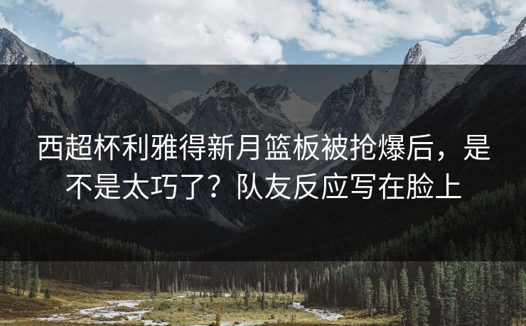 西超杯利雅得新月篮板被抢爆后，是不是太巧了？队友反应写在脸上-第1张图片-开云体育Kaiyunapp下载 - 官方正版