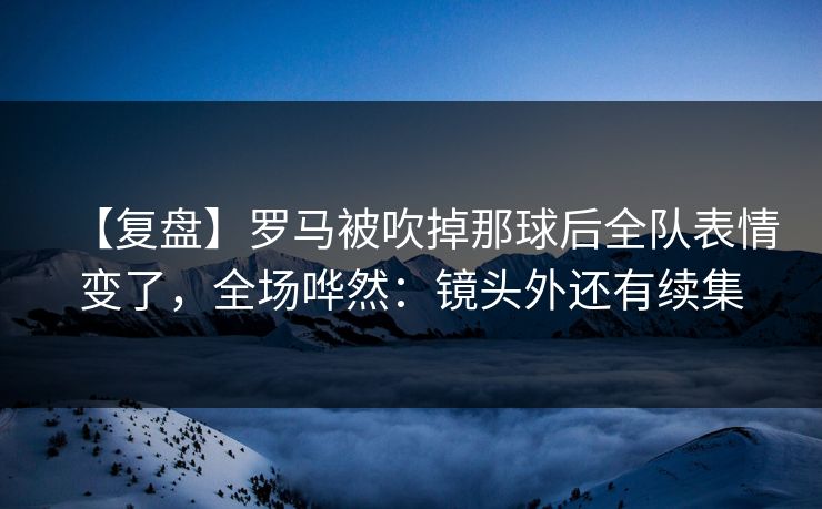 【复盘】罗马被吹掉那球后全队表情变了，全场哗然：镜头外还有续集-第1张图片-开云体育Kaiyunapp下载 - 官方正版