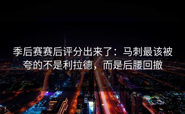季后赛赛后评分出来了：马刺最该被夸的不是利拉德，而是后腰回撤