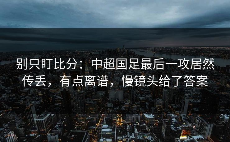 别只盯比分：中超国足最后一攻居然传丢，有点离谱，慢镜头给了答案-第1张图片-开云体育Kaiyunapp下载 - 官方正版