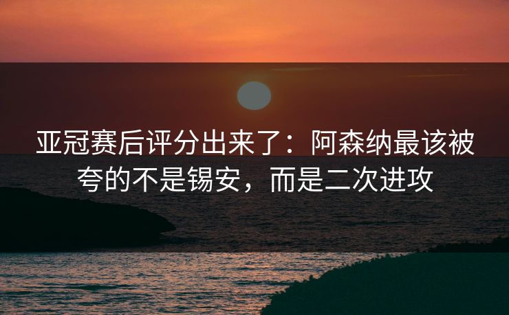 亚冠赛后评分出来了：阿森纳最该被夸的不是锡安，而是二次进攻-第1张图片-开云体育Kaiyunapp下载 - 官方正版
