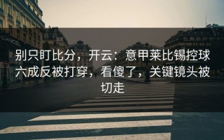 别只盯比分，开云：意甲莱比锡控球六成反被打穿，看傻了，关键镜头被切走