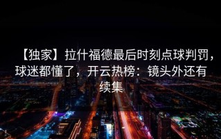 【独家】拉什福德最后时刻点球判罚，球迷都懂了，开云热榜：镜头外还有续集