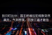别只盯比分：国王杯维拉犯规数突然飙升，气到想笑，回放三遍才敢信