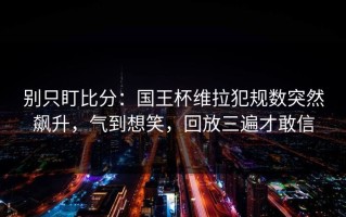 别只盯比分：国王杯维拉犯规数突然飙升，气到想笑，回放三遍才敢信