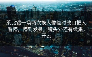 莱比锡一场两次换人像临时改口把人看懵，懵到发呆，镜头外还有续集，开云