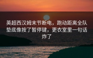 英超西汉姆末节断电，跑动距离全队垫底像按了暂停键，更衣室里一句话炸了