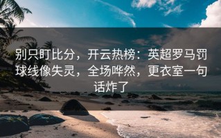 别只盯比分，开云热榜：英超罗马罚球线像失灵，全场哗然，更衣室一句话炸了