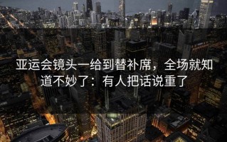 亚运会镜头一给到替补席，全场就知道不妙了：有人把话说重了