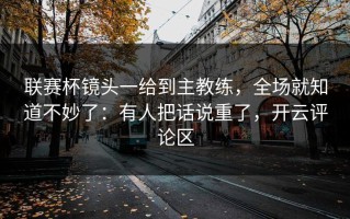 联赛杯镜头一给到主教练，全场就知道不妙了：有人把话说重了，开云评论区