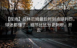 【现场】贝林厄姆最后时刻点球判罚，球迷都懂了：细节比比分更刺眼，开云