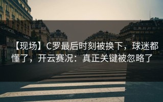 【现场】C罗最后时刻被换下，球迷都懂了，开云赛况：真正关键被忽略了
