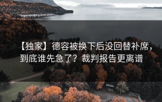 【独家】德容被换下后没回替补席，到底谁先急了？裁判报告更离谱