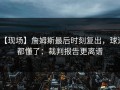 【现场】詹姆斯最后时刻复出，球迷都懂了：裁判报告更离谱