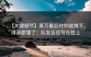 【关键细节】莱万最后时刻被换下，球迷都懂了：队友反应写在脸上