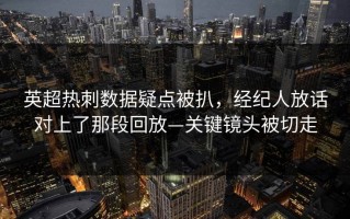 英超热刺数据疑点被扒，经纪人放话对上了那段回放—关键镜头被切走