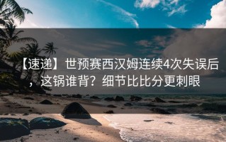 【速递】世预赛西汉姆连续4次失误后，这锅谁背？细节比比分更刺眼
