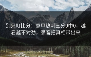 别只盯比分：意甲热刺三分9中0，越看越不对劲，录音把真相带出来