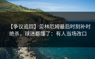 【争议追踪】贝林厄姆最后时刻补时绝杀，球迷都懂了：有人当场改口
