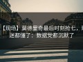 【现场】莫德里奇最后时刻抢七，球迷都懂了：数据党都沉默了