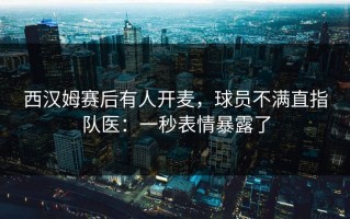 西汉姆赛后有人开麦，球员不满直指队医：一秒表情暴露了