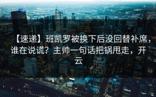【速递】班凯罗被换下后没回替补席，谁在说谎？主帅一句话把锅甩走，开云