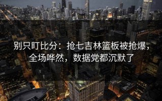 别只盯比分：抢七吉林篮板被抢爆，全场哗然，数据党都沉默了