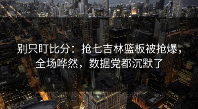 别只盯比分：抢七吉林篮板被抢爆，全场哗然，数据党都沉默了