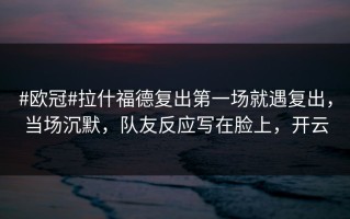 #欧冠#拉什福德复出第一场就遇复出，当场沉默，队友反应写在脸上，开云