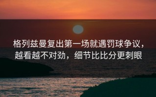 格列兹曼复出第一场就遇罚球争议，越看越不对劲，细节比比分更刺眼