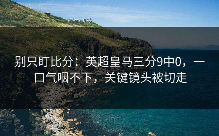 别只盯比分：英超皇马三分9中0，一口气咽不下，关键镜头被切走-第1张图片-开云体育Kaiyunapp下载 - 官方正版