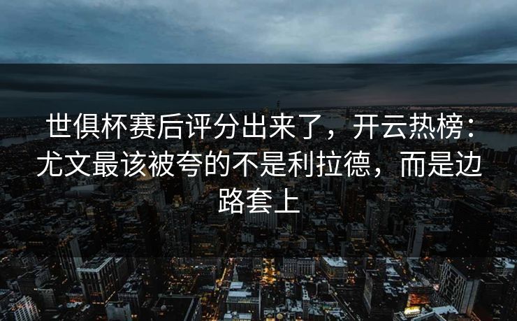 世俱杯赛后评分出来了，开云热榜：尤文最该被夸的不是利拉德，而是边路套上-第1张图片-开云体育Kaiyunapp下载 - 官方正版